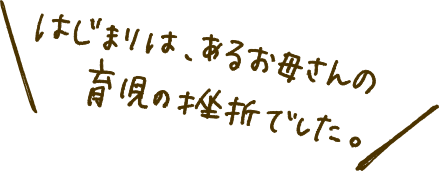 はじまりは、あるお母さんの育児の挫折でした。